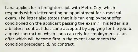 Lana applies for a firefighter's job with Metro City, which responds with a letter setting an appointment for a medical exam. The letter also states that it is "an employment offer conditioned on the applicant passing the exam." This letter is a. a bilateral contract that Lana accepted by applying for the job. b. a quasi contract on which Lana can rely for employment. c. an offer which will become firm in the event Lana meets the condition precedent. d. no contract.