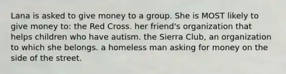 Lana is asked to give money to a group. She is MOST likely to give money to: the Red Cross. her friend's organization that helps children who have autism. the Sierra Club, an organization to which she belongs. a homeless man asking for money on the side of the street.