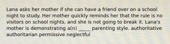 Lana asks her mother if she can have a friend over on a school night to study. Her mother quickly reminds her that the rule is no visitors on school nights, and she is not going to break it. Lana's mother is demonstrating a(n) _____ parenting style. authoritative authoritarian permissive neglectful