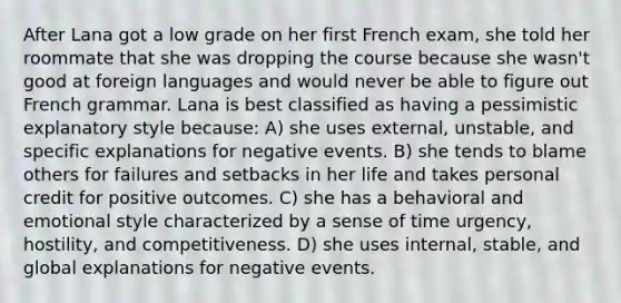 After Lana got a low grade on her first French exam, she told her roommate that she was dropping the course because she wasn't good at foreign languages and would never be able to figure out French grammar. Lana is best classified as having a pessimistic explanatory style because: A) she uses external, unstable, and specific explanations for negative events. B) she tends to blame others for failures and setbacks in her life and takes personal credit for positive outcomes. C) she has a behavioral and emotional style characterized by a sense of time urgency, hostility, and competitiveness. D) she uses internal, stable, and global explanations for negative events.