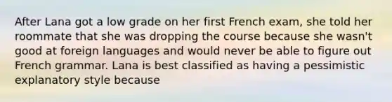 After Lana got a low grade on her first French exam, she told her roommate that she was dropping the course because she wasn't good at foreign languages and would never be able to figure out French grammar. Lana is best classified as having a pessimistic explanatory style because