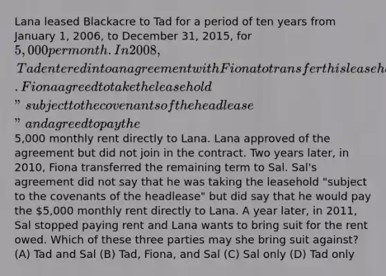 Lana leased Blackacre to Tad for a period of ten years from January 1, 2006, to December 31, 2015, for 5,000 per month. In 2008, Tad entered into an agreement with Fiona to transfer this leasehold to her for the rest of the rental term. Fiona agreed to take the leasehold "subject to the covenants of the headlease" and agreed to pay the5,000 monthly rent directly to Lana. Lana approved of the agreement but did not join in the contract. Two years later, in 2010, Fiona transferred the remaining term to Sal. Sal's agreement did not say that he was taking the leasehold "subject to the covenants of the headlease" but did say that he would pay the 5,000 monthly rent directly to Lana. A year later, in 2011, Sal stopped paying rent and Lana wants to bring suit for the rent owed. Which of these three parties may she bring suit against? (A) Tad and Sal (B) Tad, Fiona, and Sal (C) Sal only (D) Tad only