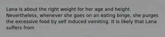 Lana is about the right weight for her age and height. Nevertheless, whenever she goes on an eating binge, she purges the excessive food by self induced vomiting. It is likely that Lana suffers from