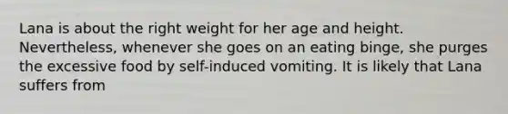 Lana is about the right weight for her age and height. Nevertheless, whenever she goes on an eating binge, she purges the excessive food by self-induced vomiting. It is likely that Lana suffers from