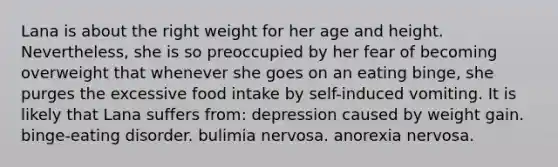 Lana is about the right weight for her age and height. Nevertheless, she is so preoccupied by her fear of becoming overweight that whenever she goes on an eating binge, she purges the excessive food intake by self-induced vomiting. It is likely that Lana suffers from: depression caused by weight gain. binge-eating disorder. bulimia nervosa. anorexia nervosa.