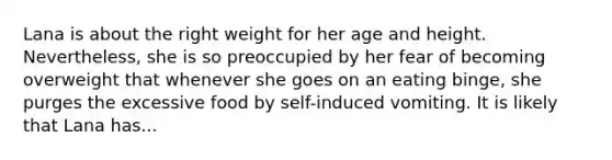 Lana is about the right weight for her age and height. Nevertheless, she is so preoccupied by her fear of becoming overweight that whenever she goes on an eating binge, she purges the excessive food by self-induced vomiting. It is likely that Lana has...