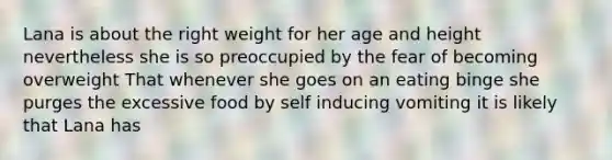 Lana is about the right weight for her age and height nevertheless she is so preoccupied by the fear of becoming overweight That whenever she goes on an eating binge she purges the excessive food by self inducing vomiting it is likely that Lana has