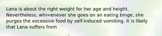 Lana is about the right weight for her age and height. Nevertheless, whi=enever she goes on an eating binge, she purges the excessive food by self-induced vomiting. It is likely that Lana suffers from