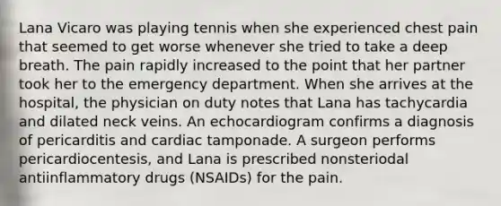 Lana Vicaro was playing tennis when she experienced chest pain that seemed to get worse whenever she tried to take a deep breath. The pain rapidly increased to the point that her partner took her to the emergency department. When she arrives at the hospital, the physician on duty notes that Lana has tachycardia and dilated neck veins. An echocardiogram confirms a diagnosis of pericarditis and cardiac tamponade. A surgeon performs pericardiocentesis, and Lana is prescribed nonsteriodal antiinflammatory drugs (NSAIDs) for the pain.