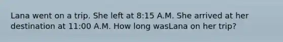 Lana went on a trip. She left at 8:15 A.M. She arrived at her destination at 11:00 A.M. How long wasLana on her trip?