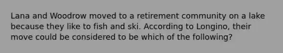 Lana and Woodrow moved to a retirement community on a lake because they like to fish and ski. According to Longino, their move could be considered to be which of the following?