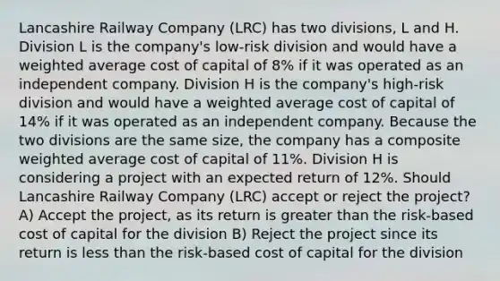 Lancashire Railway Company (LRC) has two divisions, L and H. Division L is the company's low-risk division and would have a weighted average cost of capital of 8% if it was operated as an independent company. Division H is the company's high-risk division and would have a weighted average cost of capital of 14% if it was operated as an independent company. Because the two divisions are the same size, the company has a composite weighted average cost of capital of 11%. Division H is considering a project with an expected return of 12%. Should Lancashire Railway Company (LRC) accept or reject the project? A) Accept the project, as its return is greater than the risk-based cost of capital for the division B) Reject the project since its return is less than the risk-based cost of capital for the division