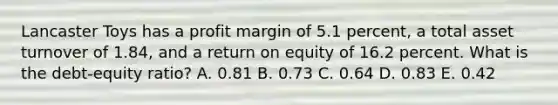 Lancaster Toys has a profit margin of 5.1 percent, a total asset turnover of 1.84, and a return on equity of 16.2 percent. What is the debt-equity ratio? A. 0.81 B. 0.73 C. 0.64 D. 0.83 E. 0.42