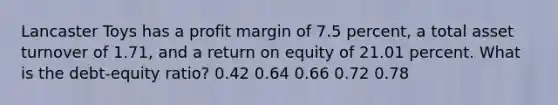 Lancaster Toys has a profit margin of 7.5 percent, a total asset turnover of 1.71, and a return on equity of 21.01 percent. What is the debt-equity ratio? 0.42 0.64 0.66 0.72 0.78