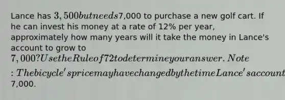 Lance has 3,500 but needs7,000 to purchase a new golf cart. If he can invest his money at a rate of 12% per year, approximately how many years will it take the money in Lance's account to grow to 7,000? Use the Rule of 72 to determine your answer.Note: The bicycle's price may have changed by the time Lance's account reaches a value of7,000.