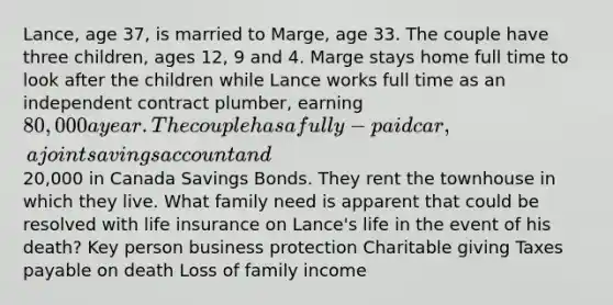 Lance, age 37, is married to Marge, age 33. The couple have three children, ages 12, 9 and 4. Marge stays home full time to look after the children while Lance works full time as an independent contract plumber, earning 80,000 a year. The couple has a fully-paid car, a joint savings account and20,000 in Canada Savings Bonds. They rent the townhouse in which they live. What family need is apparent that could be resolved with life insurance on Lance's life in the event of his death? Key person business protection Charitable giving Taxes payable on death Loss of family income