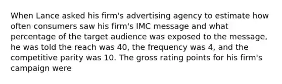 When Lance asked his firm's advertising agency to estimate how often consumers saw his firm's IMC message and what percentage of the target audience was exposed to the message, he was told the reach was 40, the frequency was 4, and the competitive parity was 10. The gross rating points for his firm's campaign were