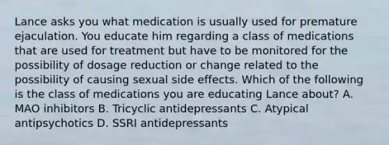 Lance asks you what medication is usually used for premature ejaculation. You educate him regarding a class of medications that are used for treatment but have to be monitored for the possibility of dosage reduction or change related to the possibility of causing sexual side effects. Which of the following is the class of medications you are educating Lance about? A. MAO inhibitors B. Tricyclic antidepressants C. Atypical antipsychotics D. SSRI antidepressants