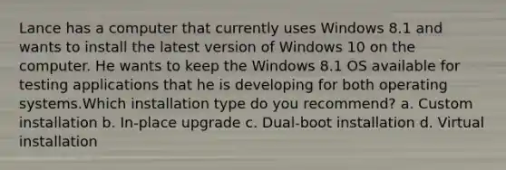 Lance has a computer that currently uses Windows 8.1 and wants to install the latest version of Windows 10 on the computer. He wants to keep the Windows 8.1 OS available for testing applications that he is developing for both operating systems.Which installation type do you recommend? a. Custom installation b. In-place upgrade c. Dual-boot installation d. Virtual installation