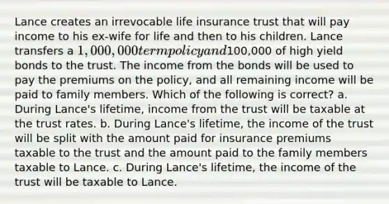 Lance creates an irrevocable life insurance trust that will pay income to his ex-wife for life and then to his children. Lance transfers a 1,000,000 term policy and100,000 of high yield bonds to the trust. The income from the bonds will be used to pay the premiums on the policy, and all remaining income will be paid to family members. Which of the following is correct? a. During Lance's lifetime, income from the trust will be taxable at the trust rates. b. During Lance's lifetime, the income of the trust will be split with the amount paid for insurance premiums taxable to the trust and the amount paid to the family members taxable to Lance. c. During Lance's lifetime, the income of the trust will be taxable to Lance.