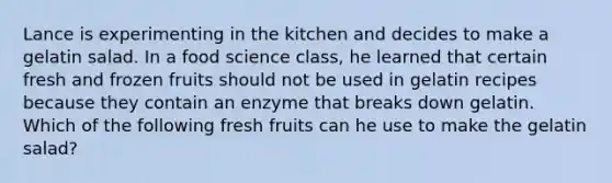 Lance is experimenting in the kitchen and decides to make a gelatin salad. In a food science class, he learned that certain fresh and frozen fruits should not be used in gelatin recipes because they contain an enzyme that breaks down gelatin. Which of the following fresh fruits can he use to make the gelatin salad?