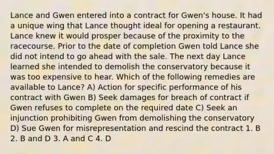 Lance and Gwen entered into a contract for Gwen's house. It had a unique wing that Lance thought ideal for opening a restaurant. Lance knew it would prosper because of the proximity to the racecourse. Prior to the date of completion Gwen told Lance she did not intend to go ahead with the sale. The next day Lance learned she intended to demolish the conservatory because it was too expensive to hear. Which of the following remedies are available to Lance? A) Action for specific performance of his contract with Gwen B) Seek damages for breach of contract if Gwen refuses to complete on the required date C) Seek an injunction prohibiting Gwen from demolishing the conservatory D) Sue Gwen for misrepresentation and rescind the contract 1. B 2. B and D 3. A and C 4. D