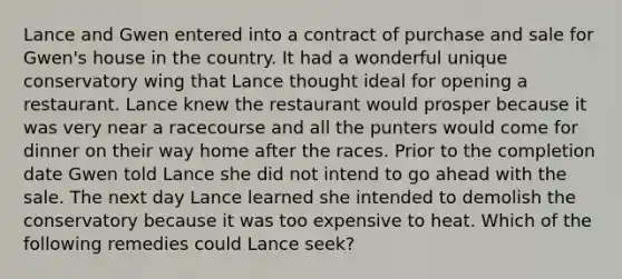 Lance and Gwen entered into a contract of purchase and sale for Gwen's house in the country. It had a wonderful unique conservatory wing that Lance thought ideal for opening a restaurant. Lance knew the restaurant would prosper because it was very near a racecourse and all the punters would come for dinner on their way home after the races. Prior to the completion date Gwen told Lance she did not intend to go ahead with the sale. The next day Lance learned she intended to demolish the conservatory because it was too expensive to heat. Which of the following remedies could Lance seek?