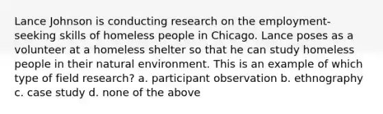 Lance Johnson is conducting research on the employment-seeking skills of homeless people in Chicago. Lance poses as a volunteer at a homeless shelter so that he can study homeless people in their natural environment. This is an example of which type of field research? a. participant observation b. ethnography c. case study d. none of the above