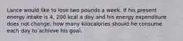 Lance would like to lose two pounds a week. If his present energy intake is 4, 200 kcal a day and his energy expenditure does not change, how many kilocalories should he consume each day to achieve his goal.