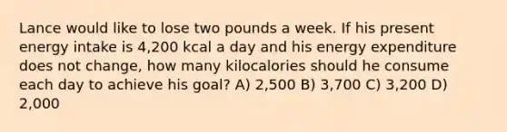 Lance would like to lose two pounds a week. If his present energy intake is 4,200 kcal a day and his energy expenditure does not change, how many kilocalories should he consume each day to achieve his goal? A) 2,500 B) 3,700 C) 3,200 D) 2,000