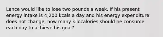 Lance would like to lose two pounds a week. If his present energy intake is 4,200 kcals a day and his energy expenditure does not change, how many kilocalories should he consume each day to achieve his goal?