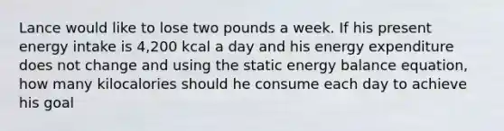 Lance would like to lose two pounds a week. If his present energy intake is 4,200 kcal a day and his energy expenditure does not change and using the static energy balance equation, how many kilocalories should he consume each day to achieve his goal