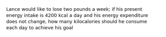 Lance would like to lose two pounds a week; if his present energy intake is 4200 kcal a day and his energy expenditure does not change, how many kilocalories should he consume each day to achieve his goal