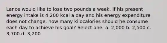 Lance would like to lose two pounds a week. If his present energy intake is 4,200 kcal a day and his energy expenditure does not change, how many kilocalories should he consume each day to achieve his goal? Select one: a. 2,000 b. 2,500 c. 3,700 d. 3,200