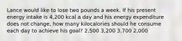 Lance would like to lose two pounds a week. If his present energy intake is 4,200 kcal a day and his energy expenditure does not change, how many kilocalories should he consume each day to achieve his goal? 2,500 3,200 3,700 2,000