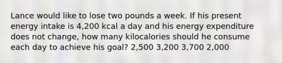 Lance would like to lose two pounds a week. If his present energy intake is 4,200 kcal a day and his energy expenditure does not change, how many kilocalories should he consume each day to achieve his goal? 2,500 3,200 3,700 2,000