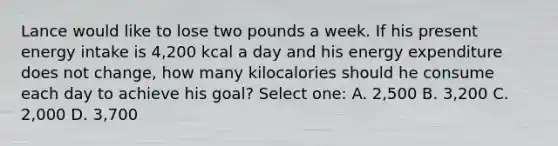 Lance would like to lose two pounds a week. If his present energy intake is 4,200 kcal a day and his energy expenditure does not change, how many kilocalories should he consume each day to achieve his goal? Select one: A. 2,500 B. 3,200 C. 2,000 D. 3,700