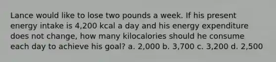 Lance would like to lose two pounds a week. If his present energy intake is 4,200 kcal a day and his energy expenditure does not change, how many kilocalories should he consume each day to achieve his goal? a. 2,000 b. 3,700 c. 3,200 d. 2,500