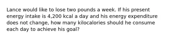 Lance would like to lose two pounds a week. If his present energy intake is 4,200 kcal a day and his energy expenditure does not change, how many kilocalories should he consume each day to achieve his goal?