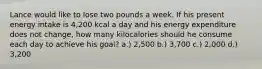 Lance would like to lose two pounds a week. If his present energy intake is 4,200 kcal a day and his energy expenditure does not change, how many kilocalories should he consume each day to achieve his goal? a.) 2,500 b.) 3,700 c.) 2,000 d.) 3,200