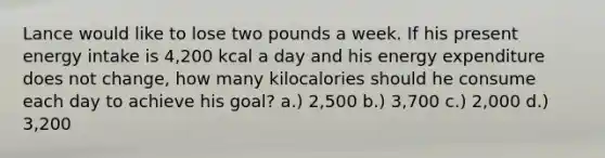 Lance would like to lose two pounds a week. If his present energy intake is 4,200 kcal a day and his energy expenditure does not change, how many kilocalories should he consume each day to achieve his goal? a.) 2,500 b.) 3,700 c.) 2,000 d.) 3,200