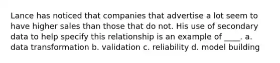 Lance has noticed that companies that advertise a lot seem to have higher sales than those that do not. His use of secondary data to help specify this relationship is an example of ____. a. data transformation b. validation c. reliability d. model building