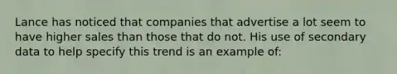 Lance has noticed that companies that advertise a lot seem to have higher sales than those that do not. His use of secondary data to help specify this trend is an example of: