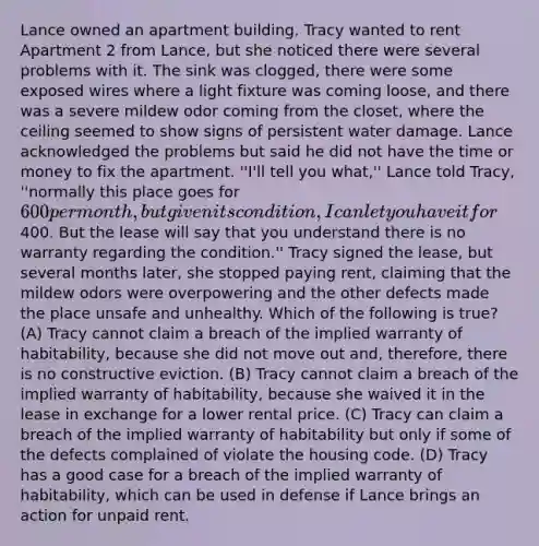 Lance owned an apartment building. Tracy wanted to rent Apartment 2 from Lance, but she noticed there were several problems with it. The sink was clogged, there were some exposed wires where a light fixture was coming loose, and there was a severe mildew odor coming from the closet, where the ceiling seemed to show signs of persistent water damage. Lance acknowledged the problems but said he did not have the time or money to fix the apartment. ''I'll tell you what,'' Lance told Tracy, ''normally this place goes for 600 per month, but given its condition, I can let you have it for400. But the lease will say that you understand there is no warranty regarding the condition.'' Tracy signed the lease, but several months later, she stopped paying rent, claiming that the mildew odors were overpowering and the other defects made the place unsafe and unhealthy. Which of the following is true? (A) Tracy cannot claim a breach of the implied warranty of habitability, because she did not move out and, therefore, there is no constructive eviction. (B) Tracy cannot claim a breach of the implied warranty of habitability, because she waived it in the lease in exchange for a lower rental price. (C) Tracy can claim a breach of the implied warranty of habitability but only if some of the defects complained of violate the housing code. (D) Tracy has a good case for a breach of the implied warranty of habitability, which can be used in defense if Lance brings an action for unpaid rent.