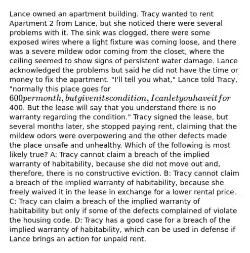 Lance owned an apartment building. Tracy wanted to rent Apartment 2 from Lance, but she noticed there were several problems with it. The sink was clogged, there were some exposed wires where a light fixture was coming loose, and there was a severe mildew odor coming from the closet, where the ceiling seemed to show signs of persistent water damage. Lance acknowledged the problems but said he did not have the time or money to fix the apartment. "I'll tell you what," Lance told Tracy, "normally this place goes for 600 per month, but given its condition, I can let you have it for400. But the lease will say that you understand there is no warranty regarding the condition." Tracy signed the lease, but several months later, she stopped paying rent, claiming that the mildew odors were overpowering and the other defects made the place unsafe and unhealthy. Which of the following is most likely true? A: Tracy cannot claim a breach of the implied warranty of habitability, because she did not move out and, therefore, there is no constructive eviction. B: Tracy cannot claim a breach of the implied warranty of habitability, because she freely waived it in the lease in exchange for a lower rental price. C: Tracy can claim a breach of the implied warranty of habitability but only if some of the defects complained of violate the housing code. D: Tracy has a good case for a breach of the implied warranty of habitability, which can be used in defense if Lance brings an action for unpaid rent.