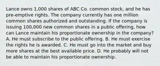 Lance owns 1,000 shares of ABC Co. common stock, and he has pre-emptive rights. The company currently has one million common shares authorized and outstanding. If the company is issuing 100,000 new common shares in a public offering, how can Lance maintain his proportionate ownership in the company? A. He must subscribe to the public offering. B. He must exercise the rights he is awarded. C. He must go into the market and buy more shares at the best available price. D. He probably will not be able to maintain his proportionate ownership.