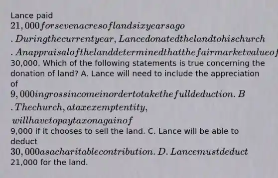 Lance paid 21,000 for seven acres of land six years ago. During the current year, Lance donated the land to his church. An appraisal of the land determined that the fair market value of the land is30,000. Which of the following statements is true concerning the donation of land? A. Lance will need to include the appreciation of 9,000 in gross income in order to take the full deduction. B. The church, a tax exempt entity, will have to pay tax on a gain of9,000 if it chooses to sell the land. C. Lance will be able to deduct 30,000 as a charitable contribution. D. Lance must deduct21,000 for the land.