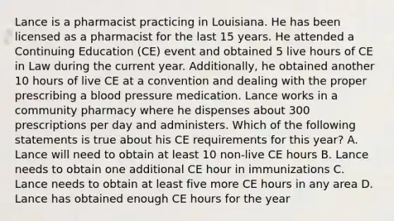 Lance is a pharmacist practicing in Louisiana. He has been licensed as a pharmacist for the last 15 years. He attended a Continuing Education (CE) event and obtained 5 live hours of CE in Law during the current year. Additionally, he obtained another 10 hours of live CE at a convention and dealing with the proper prescribing a blood pressure medication. Lance works in a community pharmacy where he dispenses about 300 prescriptions per day and administers. Which of the following statements is true about his CE requirements for this year? A. Lance will need to obtain at least 10 non-live CE hours B. Lance needs to obtain one additional CE hour in immunizations C. Lance needs to obtain at least five more CE hours in any area D. Lance has obtained enough CE hours for the year