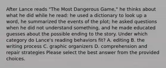 After Lance reads "The Most Dangerous Game," he thinks about what he did while he read: he used a dictionary to look up a word, he summarized the events of the plot; he asked questions when he did not understand something, and he made educated guesses about the possible ending to the story. Under which category do Lance's reading behaviors fit? A. editing B. the writing process C. graphic organizers D. comprehension and repair strategies Please select the best answer from the provided choices.