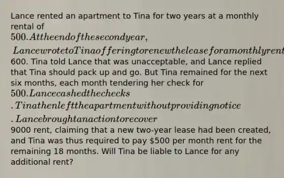 Lance rented an apartment to Tina for two years at a monthly rental of 500. At the end of the second year, Lance wrote to Tina offering to renew the lease for a monthly rental of600. Tina told Lance that was unacceptable, and Lance replied that Tina should pack up and go. But Tina remained for the next six months, each month tendering her check for 500. Lance cashed the checks. Tina then left the apartment without providing notice. Lance brought an action to recover9000 rent, claiming that a new two-year lease had been created, and Tina was thus required to pay 500 per month rent for the remaining 18 months. Will Tina be liable to Lance for any additional rent?